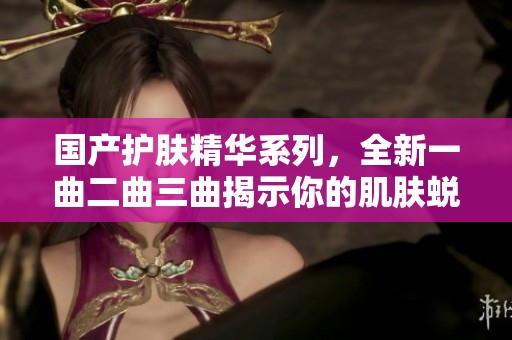 國產(chǎn)護膚精華系列，全新一曲二曲三曲揭示你的肌膚蛻變之路