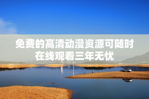 免費的高清動漫資源可隨時在線觀看三年無憂