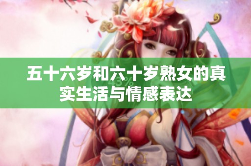 五十六歲和六十歲熟女的真實(shí)生活與情感表達(dá)