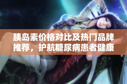 胰島素價格對比及熱門品牌推薦，護航糖尿病患者健康