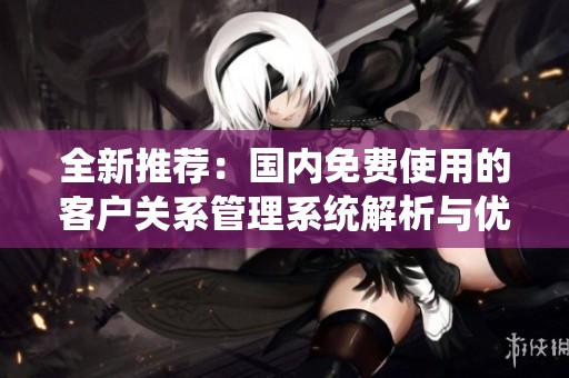 全新推薦：國內(nèi)免費使用的客戶關系管理系統(tǒng)解析與優(yōu)勢分享