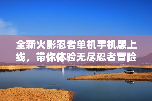 全新火影忍者單機(jī)手機(jī)版上線，帶你體驗(yàn)無盡忍者冒險(xiǎn)世界