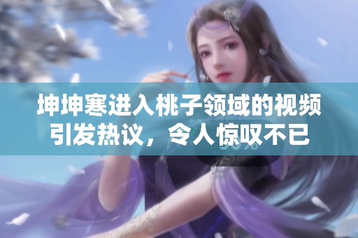 坤坤寒進(jìn)入桃子領(lǐng)域的視頻引發(fā)熱議<div   id=
