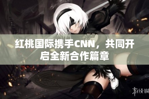 紅桃國際攜手CNN，共同開啟全新合作篇章