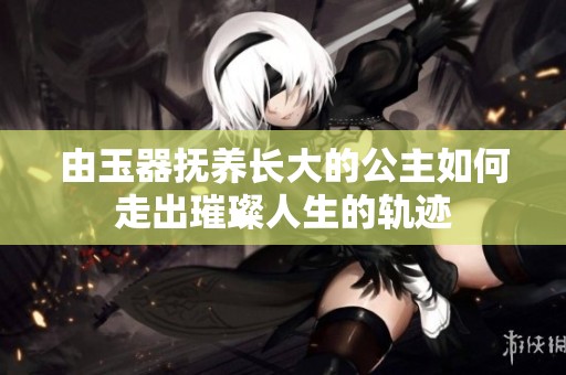 由玉器撫養(yǎng)長大的公主如何走出璀璨人生的軌跡