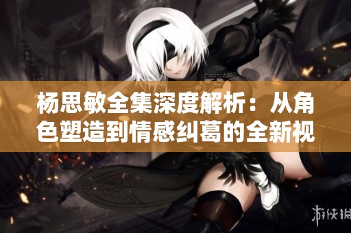 楊思敏全集深度解析：從角色塑造到情感糾葛的全新視角