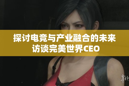 探討電競(jìng)與產(chǎn)業(yè)融合的未來(lái) 訪談完美世界CEO 探討電競(jìng)與產(chǎn)業(yè)融合的未來(lái) 訪談完美世界CEO