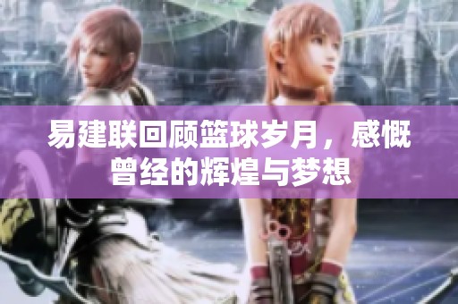 易建聯(lián)回顧籃球歲月，感慨曾經(jīng)的輝煌與夢(mèng)想