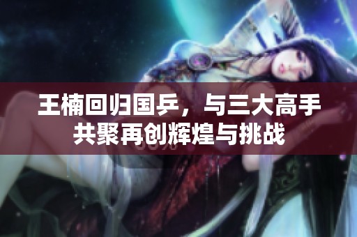王楠回歸國乒，與三大高手共聚再創(chuàng)輝煌與挑戰(zhàn)