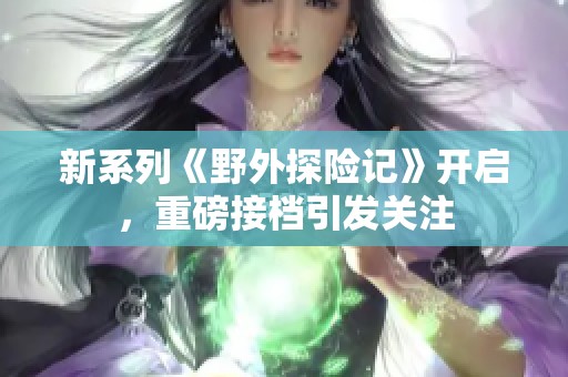 新系列《野外探險記》開啟，重磅接檔引發(fā)關(guān)注