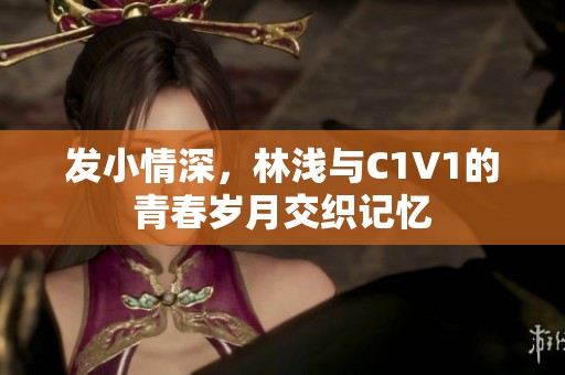 發(fā)小情深，林淺與C1V1的青春歲月交織記憶
