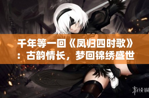 千年等一回《鳳歸四時歌》：古韻情長，夢回錦繡盛世