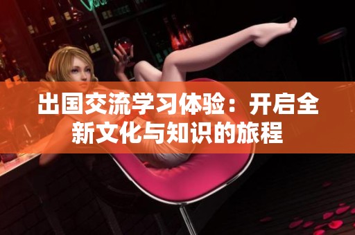 出國(guó)交流學(xué)習(xí)體驗(yàn)：開啟全新文化與知識(shí)的旅程