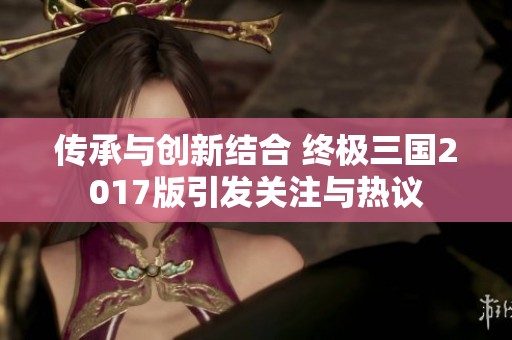 傳承與創(chuàng)新結(jié)合 終極三國2017版引發(fā)關(guān)注與熱議