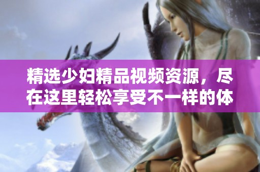 精選少婦精品視頻資源，盡在這里輕松享受不一樣的體驗(yàn)