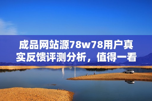 成品網(wǎng)站源78w78用戶真實反饋評測分析，值得一看！