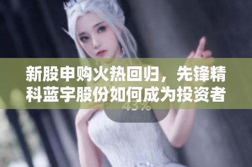 新股申購火熱回歸，先鋒精科藍(lán)宇股份如何成為投資者新寵