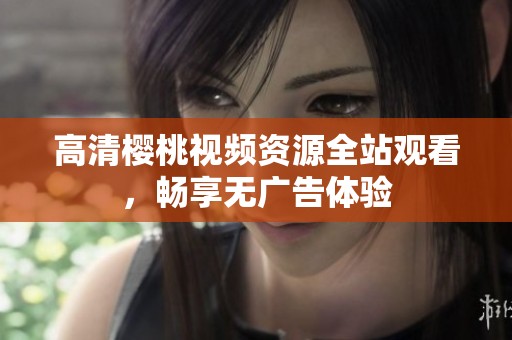 高清櫻桃視頻資源全站觀看，暢享無廣告體驗