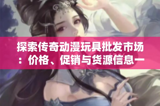探索傳奇動漫玩具批發(fā)市場：價格<div   id=