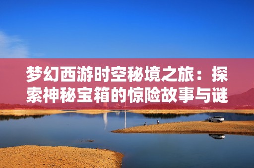 夢幻西游時空秘境之旅：探索神秘寶箱的驚險故事與謎團