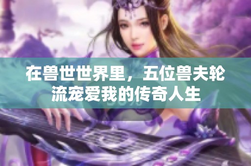 在獸世世界里，五位獸夫輪流寵愛我的傳奇人生