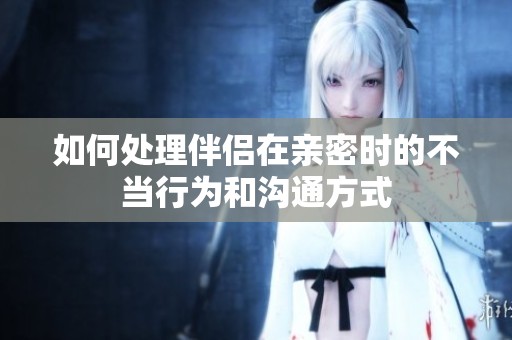 如何處理伴侶在親密時(shí)的不當(dāng)行為和溝通方式