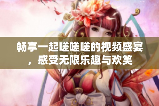 暢享一起嗟嗟嗟的視頻盛宴<div   id=
