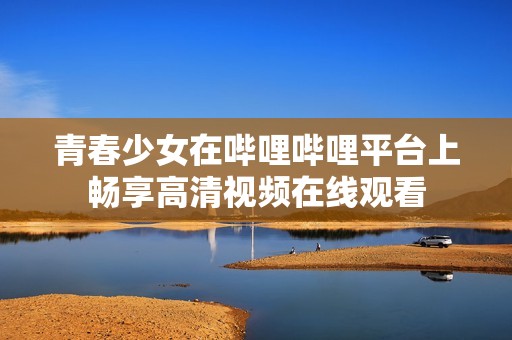 青春少女在嗶哩嗶哩平臺上暢享高清視頻在線觀看
