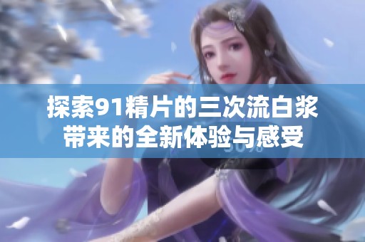 探索91精片的三次流白漿帶來(lái)的全新體驗(yàn)與感受