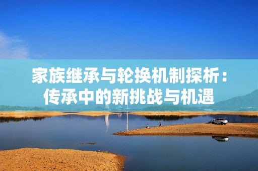 家族繼承與輪換機(jī)制探析：傳承中的新挑戰(zhàn)與機(jī)遇