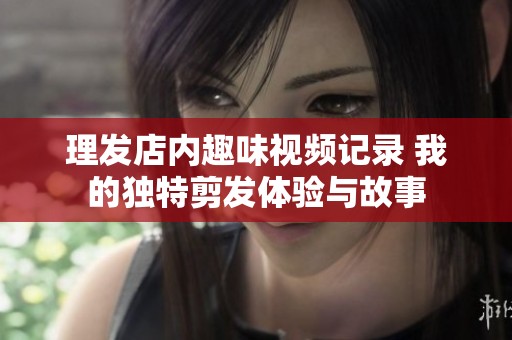 理發(fā)店內(nèi)趣味視頻記錄 我的獨(dú)特剪發(fā)體驗(yàn)與故事