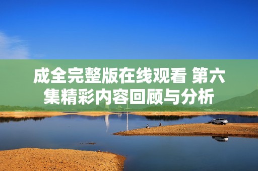 成全完整版在線觀看 第六集精彩內(nèi)容回顧與分析