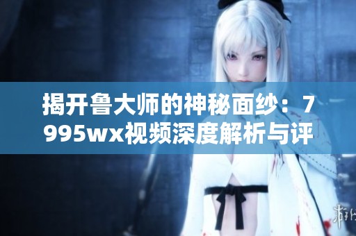 揭開魯大師的神秘面紗：7995wx視頻深度解析與評測