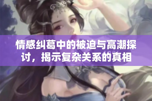 情感糾葛中的被迫與高潮探討，揭示復(fù)雜關(guān)系的真相