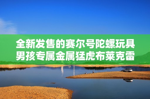 全新發(fā)售的賽爾號陀螺玩具男孩專屬金屬猛虎布萊克雷伊