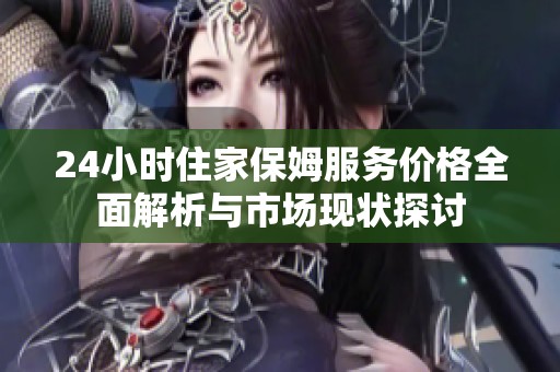 24小時住家保姆服務(wù)價格全面解析與市場現(xiàn)狀探討