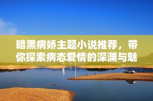 暗黑病嬌主題小說(shuō)推薦，帶你探索病態(tài)愛(ài)情的深淵與魅力