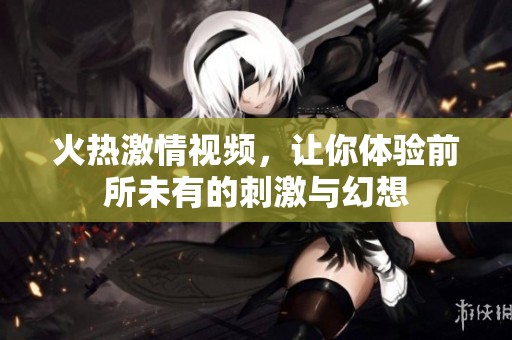火熱激情視頻，讓你體驗(yàn)前所未有的刺激與幻想