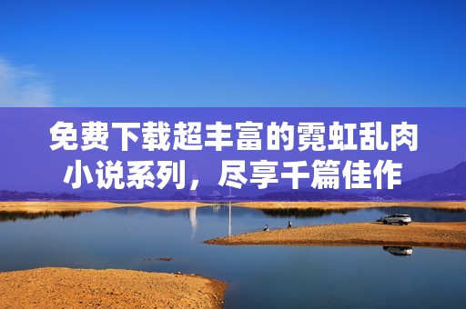 免費下載超豐富的霓虹亂肉小說系列，盡享千篇佳作