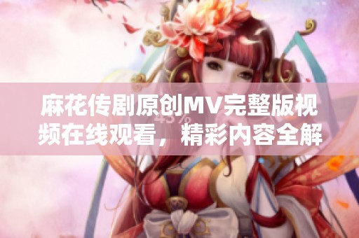 麻花傳劇原創(chuàng)MV完整版視頻在線觀看，精彩內容全解析