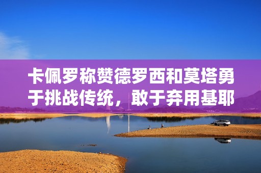卡佩羅稱贊德羅西和莫塔勇于挑戰(zhàn)傳統(tǒng)，敢于棄用基耶薩和迪