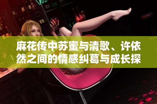 麻花傳中蘇蜜與清歌、許依然之間的情感糾葛與成長(zhǎng)探討