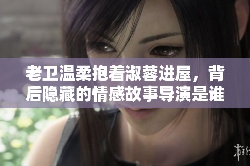 老衛(wèi)溫柔抱著淑蓉進屋，背后隱藏的情感故事導(dǎo)演是誰