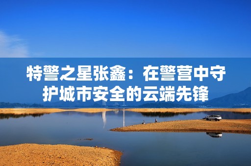 特警之星張鑫：在警營中守護(hù)城市安全的云端先鋒