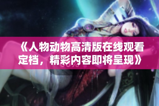《人物動物高清版在線觀看定檔，精彩內(nèi)容即將呈現(xiàn)》