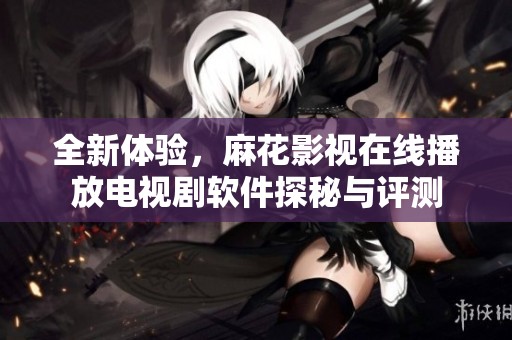 全新體驗(yàn)，麻花影視在線播放電視劇軟件探秘與評(píng)測(cè)
