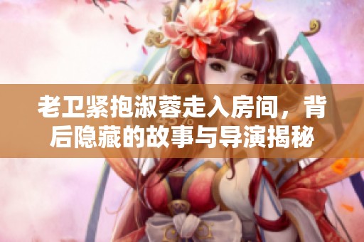 老衛(wèi)緊抱淑蓉走入房間，背后隱藏的故事與導演揭秘