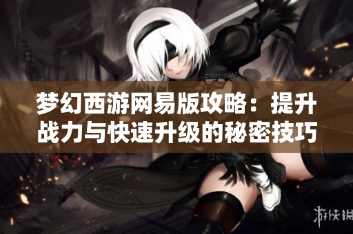 夢(mèng)幻西游網(wǎng)易版攻略：提升戰(zhàn)力與快速升級(jí)的秘密技巧解析