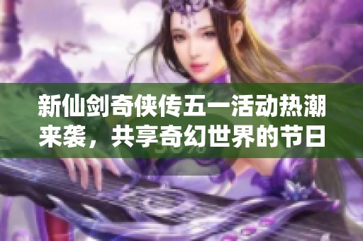 新仙劍奇?zhèn)b傳五一活動熱潮來襲，共享奇幻世界的節(jié)日盛宴