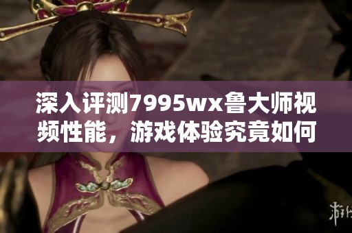 深入評測7995wx魯大師視頻性能，游戲體驗究竟如何